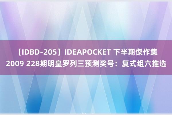 【IDBD-205】IDEAPOCKET 下半期傑作集2009 228期明皇罗列三预测奖号：复式组六推选