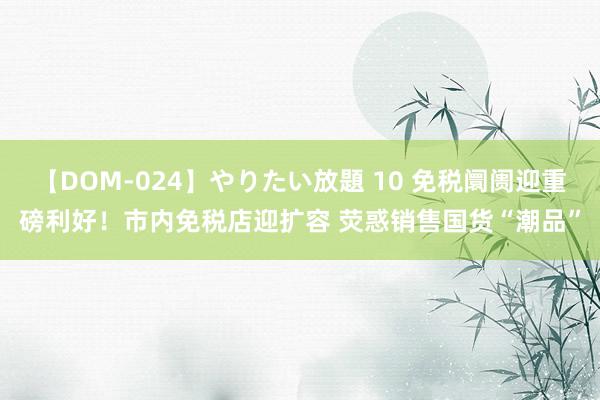 【DOM-024】やりたい放題 10 免税阛阓迎重磅利好！市内免税店迎扩容 荧惑销售国货“潮品”