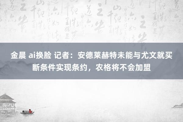 金晨 ai换脸 记者：安德莱赫特未能与尤文就买断条件实现条约，农格将不会加盟