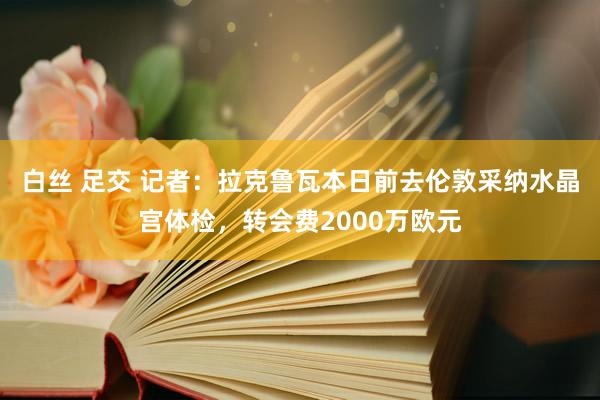 白丝 足交 记者：拉克鲁瓦本日前去伦敦采纳水晶宫体检，转会费2000万欧元