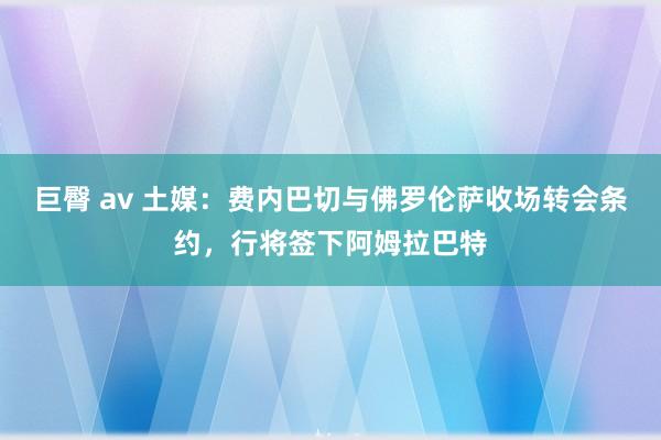 巨臀 av 土媒：费内巴切与佛罗伦萨收场转会条约，行将签下阿姆拉巴特