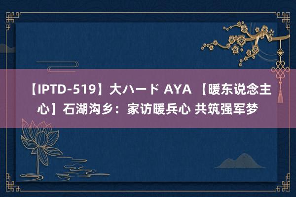 【IPTD-519】大ハード AYA 【暖东说念主心】石湖沟乡：家访暖兵心 共筑强军梦