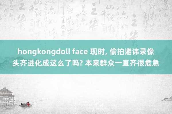 hongkongdoll face 现时， 偷拍避讳录像头齐进化成这么了吗? 本来群众一直齐很危急