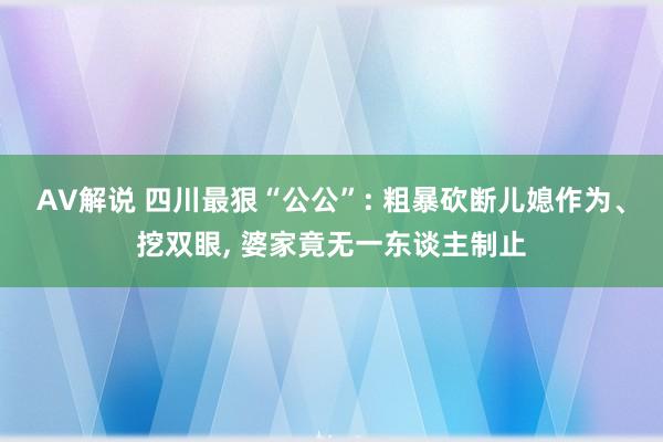 AV解说 四川最狠“公公”: 粗暴砍断儿媳作为、挖双眼， 婆家竟无一东谈主制止