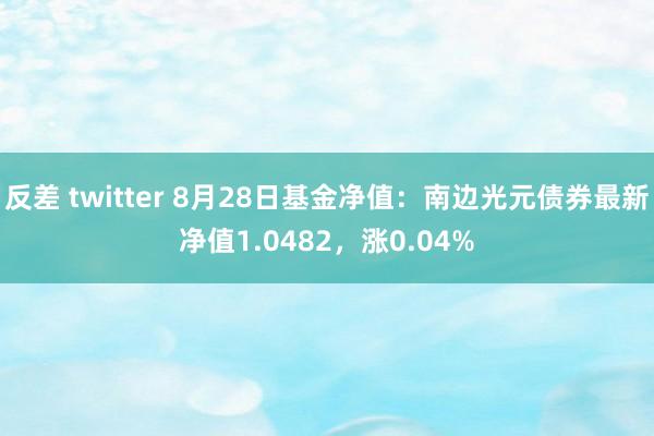 反差 twitter 8月28日基金净值：南边光元债券最新净值1.0482，涨0.04%