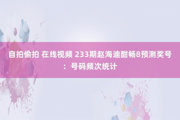 自拍偷拍 在线视频 233期赵海迪酣畅8预测奖号：号码频次统计