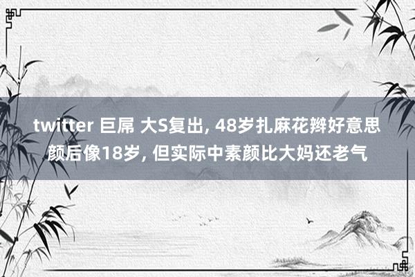 twitter 巨屌 大S复出， 48岁扎麻花辫好意思颜后像18岁， 但实际中素颜比大妈还老气