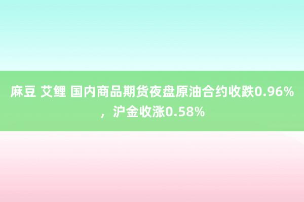 麻豆 艾鲤 国内商品期货夜盘原油合约收跌0.96%，沪金收涨0.58%