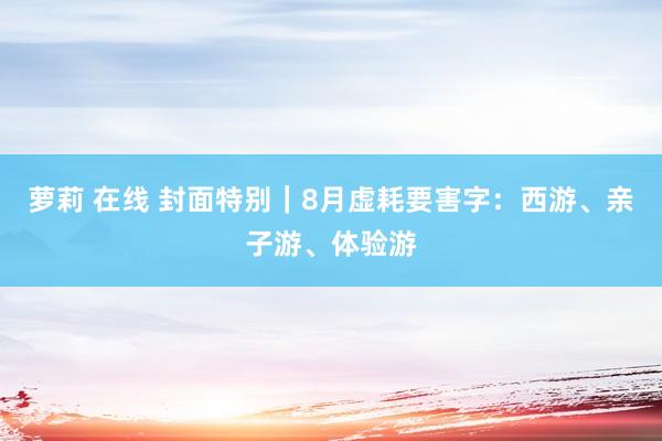 萝莉 在线 封面特别｜8月虚耗要害字：西游、亲子游、体验游