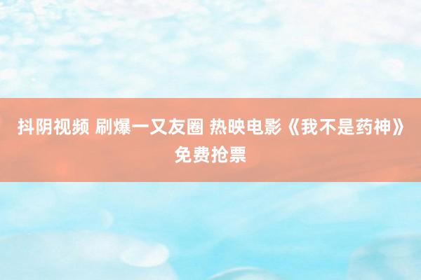 抖阴视频 刷爆一又友圈 热映电影《我不是药神》免费抢票