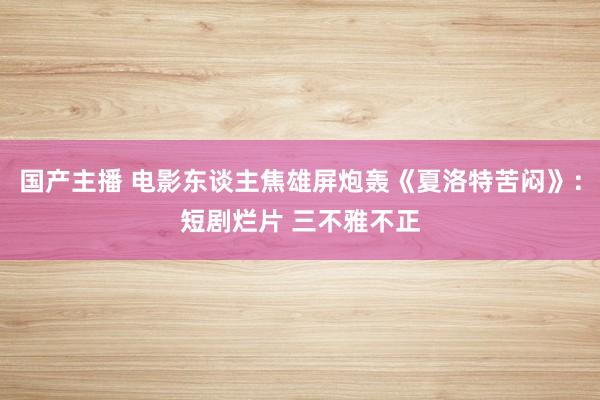 国产主播 电影东谈主焦雄屏炮轰《夏洛特苦闷》：短剧烂片 三不雅不正