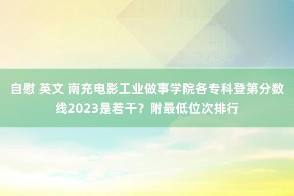 自慰 英文 南充电影工业做事学院各专科登第分数线2023是若干？附最低位次排行