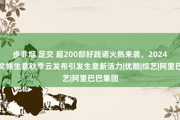 步非烟 足交 超200部好践诺火热来袭，2024阿里大文娱生意秋季云发布引发生意新活力|优酷|综艺|阿里巴巴集团