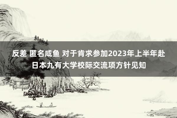 反差 匿名咸鱼 对于肯求参加2023年上半年赴日本九有大学校际交流项方针见知