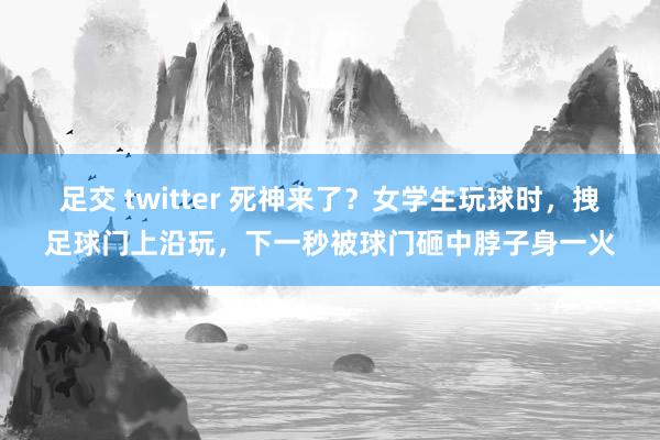 足交 twitter 死神来了？女学生玩球时，拽足球门上沿玩，下一秒被球门砸中脖子身一火