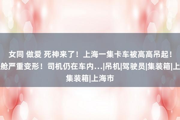 女同 做爱 死神来了！上海一集卡车被高高吊起！驾驶舱严重变形！司机仍在车内…|吊机|驾驶员|集装箱|上海市