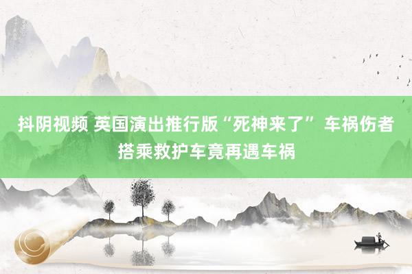 抖阴视频 英国演出推行版“死神来了” 车祸伤者搭乘救护车竟再遇车祸