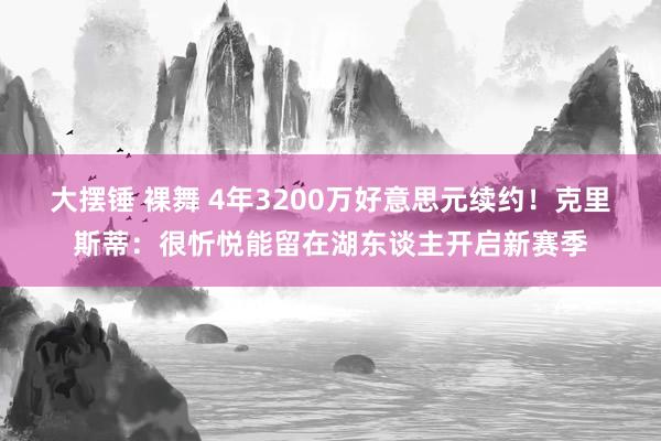 大摆锤 裸舞 4年3200万好意思元续约！克里斯蒂：很忻悦能留在湖东谈主开启新赛季