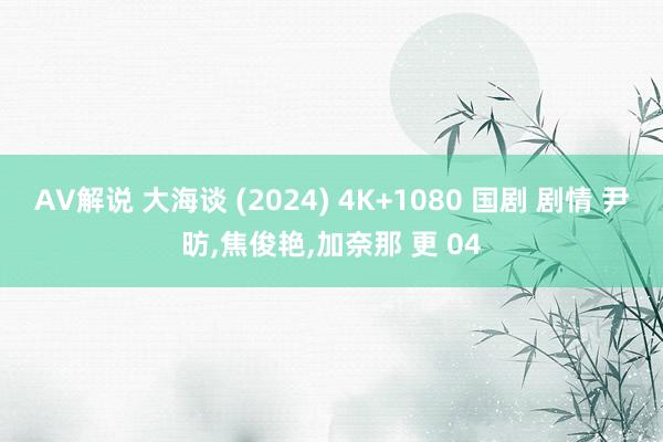 AV解说 大海谈 (2024) 4K+1080 国剧 剧情 尹昉，焦俊艳，加奈那 更 04