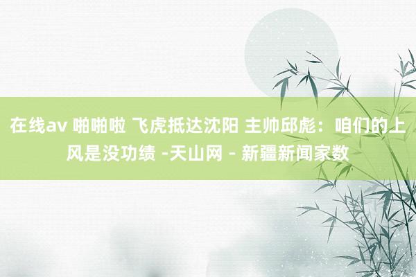 在线av 啪啪啦 飞虎抵达沈阳 主帅邱彪：咱们的上风是没功绩 -天山网 - 新疆新闻家数