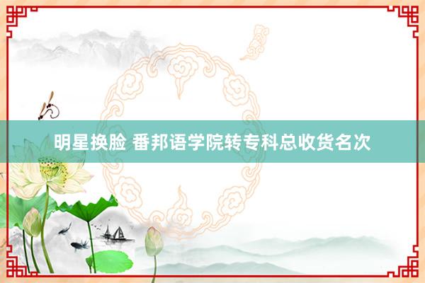 明星换脸 番邦语学院转专科总收货名次