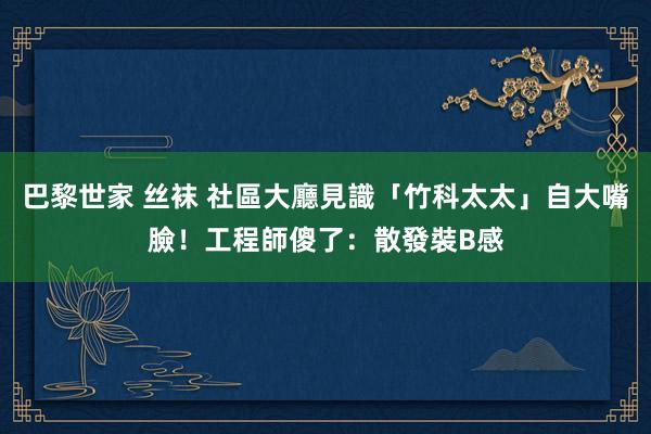 巴黎世家 丝袜 社區大廳見識「竹科太太」自大嘴臉！工程師傻了：散發裝B感