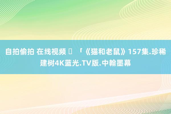 自拍偷拍 在线视频 ​「《猫和老鼠》157集.珍稀建树4K蓝光.TV版.中翰墨幕