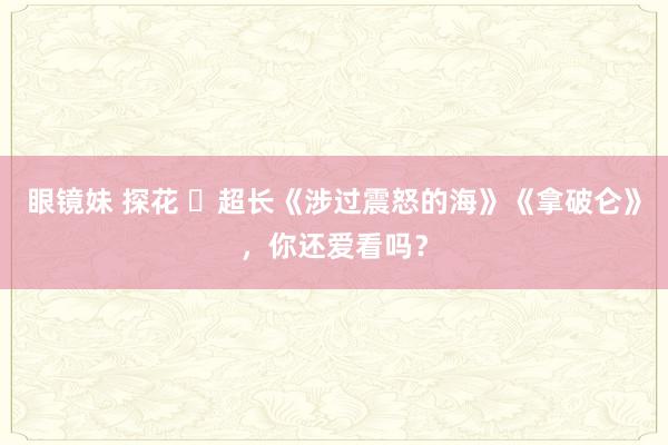 眼镜妹 探花 ​超长《涉过震怒的海》《拿破仑》，你还爱看吗？