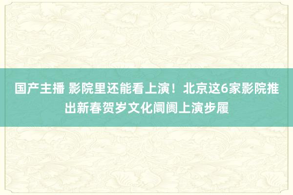 国产主播 影院里还能看上演！北京这6家影院推出新春贺岁文化阛阓上演步履