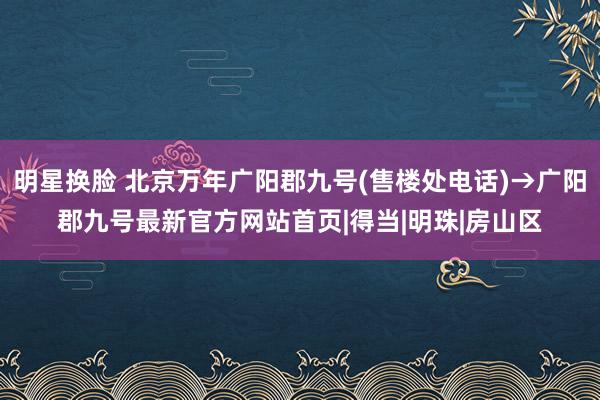 明星换脸 北京万年广阳郡九号(售楼处电话)→广阳郡九号最新官方网站首页|得当|明珠|房山区