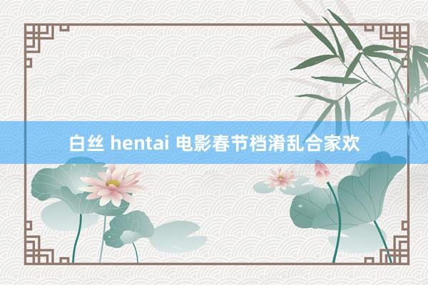 白丝 hentai 电影春节档淆乱合家欢