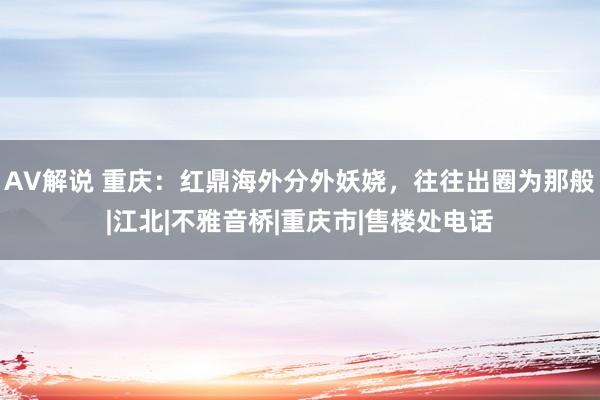 AV解说 重庆：红鼎海外分外妖娆，往往出圈为那般|江北|不雅音桥|重庆市|售楼处电话