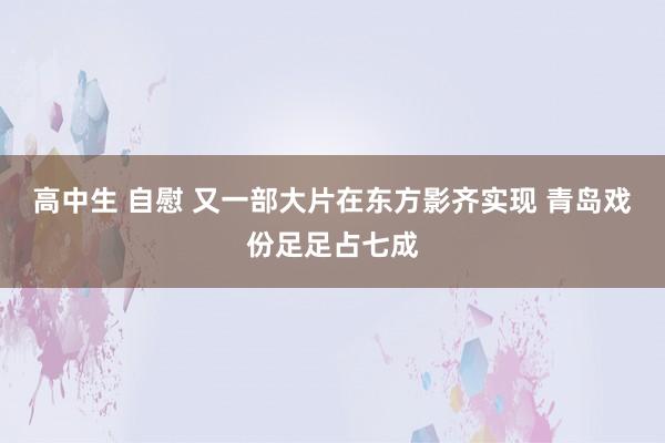 高中生 自慰 又一部大片在东方影齐实现 青岛戏份足足占七成