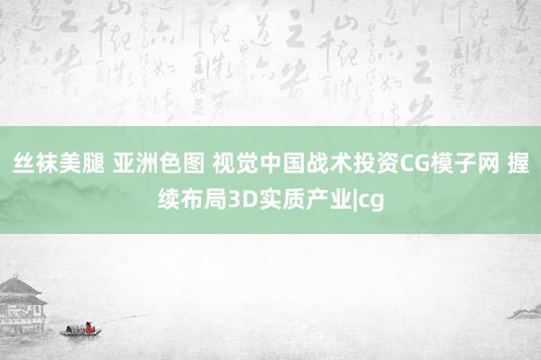 丝袜美腿 亚洲色图 视觉中国战术投资CG模子网 握续布局3D实质产业|cg