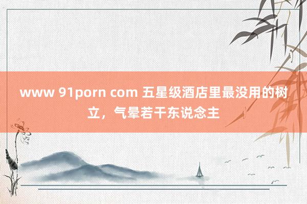 www 91porn com 五星级酒店里最没用的树立，气晕若干东说念主